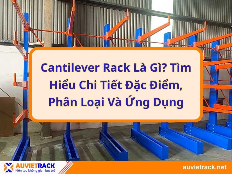 Cantilever Rack là gì? Tìm hiểu chi tiết đặc điểm, phân loại và ứng dụng